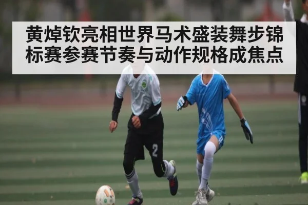 黄焯钦亮相世界马术盛装舞步锦标赛参赛节奏与动作规格成焦点